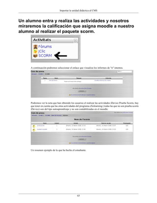 Importar la unidad didáctica al CMS



Un alumno entra y realiza las actividades y nosotros
miraremos la calificación que asigna moodle a nuestro
alumno al realizar el paquete scorm.




     A continuación podremos seleccionar el enlace que visualiza los informes de "n" intentos.




     Podremos ver la nota que han obtenido los usuarios el realizar las actividades iDevice Prueba Scorm, hay
     que tener en cuenta que las otras actividades del programa eXelearning ( todas las que no son prueba scorm
     iDevice) son del tipo autoaprendizaje y no son contabilizadas en el moodle.




     Un resumen ejemplo de lo que ha hecho el estudiante.




                                                  65
 