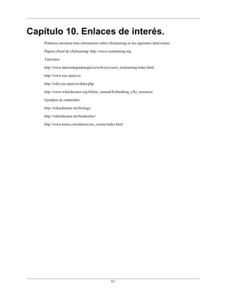 Capítulo 10. Enlaces de interés.
    Podemos encontrar más información sobre eXelearning en las siguientes direcciones:

    Pagina oficial de eXelearning: http://www.exelearning.org.

    Tutoriales:

    http://www.latecnologiadeangel.es/web/exe/curso_exelearning/index.html

    http://www.exe-spain.es/

    http://wiki.exe-spain.es/doku.php

    http://www.wikieducator.org/Online_manual/Embedding_eXe_resources

    Ejemplos de contenidos:

    http://wikieducator.net/biology/

    http://wikieducator.net/hookeslaw/

    http://www.kineo.com/demos/exe_course/index.html




                                                67
 