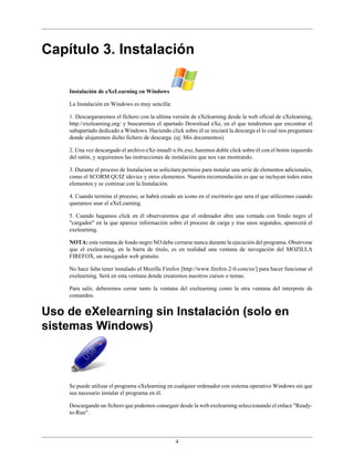 Capítulo 3. Instalación

    Instalación de eXeLearning en Windows

    La Instalación en Windows es muy sencilla:

    1. Descargararemos el fichero con la ultima versión de eXelearning desde la web oficial de eXelearning,
    http://exelearning.org/ y buscaremos el apartado Download eXe, en el que tendremos que encontrar el
    subapartado dedicado a Windows. Haciendo click sobre él se iniciará la descarga el lo cual nos preguntara
    donde alojaremos dicho fichero de descarga. (ej: Mis documentos).

    2. Una vez descargado el archivo eXe-install-x.0x.exe, haremos doble click sobre él con el botón izquierdo
    del ratón, y seguiremos las instrucciones de instalación que nos van mostrando.

    3. Durante el proceso de Instalacíon se solicitara permiso para instalar una serie de elementos adicionales,
    como el SCORM QUIZ idevice y otros elementos. Nuestra recomendación es que se incluyan todos estos
    elementos y se continue con la Instalación.

    4. Cuando termine el proceso, se habrá creado un icono en el escritorio que sera el que utilicemos cuando
    queramos usar el eXeLearning.

    5. Cuando hagamos click en él observaremos que el ordenador abre una ventada con fondo negro el
    "cargador" en la que aparece información sobre el proceso de carga y tras unos segundos, aparecerá el
    exelearning.

    NOTA: esta ventana de fondo negro NO debe cerrarse nunca durante la ejecución del programa. Obsérvese
    que el exelearning, en la barra de titulo, es en realidad una ventana de navegación del MOZILLA
    FIREFOX, un navegador web gratuito.

    No hace falta tener instalado el Mozilla Firefox [http://www.firefox-2-0.com/es/] para hacer funcionar el
    exelearning. Será en esta ventana donde crearemos nuestros cursos o temas.

    Para salir, deberemos cerrar tanto la ventana del exelearning como la otra ventana del interprete de
    comandos.


Uso de eXelearning sin Instalación (solo en
sistemas Windows)



    Se puede utilizar el programa eXelearning en cualquier ordenador con sistema operativo Windows sin que
    sea necesario instalar el programa en él.

    Descargando un fichero que podemos conseguir desde la web exelearning seleccionando el enlace "Ready-
    to-Run" .




                                                   4
 