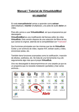 Manual / Tutorial de VirtualdubMod
en español
En este manual/tutorial vamos a aprender como extraer
(demultiplexar), insertar (multiplexar), una pista de audio de/en un
vídeo.
Para ello vamos a usar VirtualdubMod, así que empezaremos por
descargarlo.
VirtualDubMod es una modificación del famoso editor de vídeo
VirtualDub. Esta versión dispone de una colección de filtros de los
que carece la original, además de la compatibilidad con "matroska".
Sus funciones principales son las mismas que las de VirtualDub:
Cortar y unir archivos de vídeo, reparar AVI, extraer audio y vídeo,
sincronizar pistas, etc.
También tiene funciones avanzadas como la codificación, inserción
de efectos, subtítulos, etc. Se trata de una herramienta muy útil,
seguramente algo más que el propio VirtualDub.
Una vez descargado lo descomprimimos en una carpeta ya que es
un programa que no necesita instalación (portable) y trae varios
archivos...
 