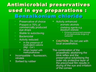 Antimicrobial preservatives
used in eye preparations :
  Benzalkonium chloride
       Preservative of choice     Activity enhanced
       Present in 70% of              aromatic alcohols
        commercially produced          chelating agents e.g.
        eye drops                       disodium edetate
                                           Enhance transcorneal passage
       Stable to autoclaving               of non-lipid-soluble drugs e.g.
       Bactericidal                        carbachol
       Activity reduced:          CAUTION: Do not use with
           In the presence of      local anaesthetics.
            multivalent cations
            (Mg2+, Ca2+)
           When heated with      The combination of the
            methylcellulose         anaesthetic abolishing the
   Incompatible – fluorescein,     blink reflex and the
    nitrates                        preservative solubilising the
   Sorbed by rubber                outer oily protective layer of
                                    the precorneal film results in
                                    drying of the eye and irritation
                                    of the cornea
 
