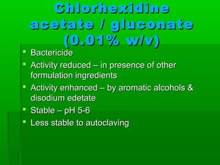 Chlorhexidine
 acetate / gluconate
    (0.01% w/v)
 Bactericide
 Activity reduced – in presence of other
  formulation ingredients
 Activity enhanced – by aromatic alcohols &
  disodium edetate
 Stable – pH 5-6
 Less stable to autoclaving
 