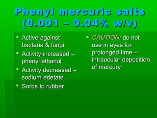 Phenyl mercuric salts
 (0.001 – 0.04% w/v)
 Active against          CAUTION: do not
  bacteria & fungi         use in eyes for
 Activity increased –     prolonged time –
  phenyl ethanol           intraocular deposition
 Activity decreased –     of mercury
  sodium edetate
 Sorbs to rubber
 