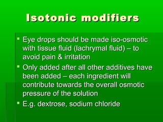 Isotonic modifiers

 Eye drops should be made iso-osmotic
  with tissue fluid (lachrymal fluid) – to
  avoid pain & irritation
 Only added after all other additives have
  been added – each ingredient will
  contribute towards the overall osmotic
  pressure of the solution
 E.g. dextrose, sodium chloride
 