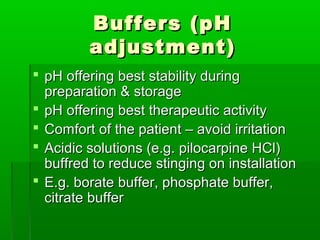 Buffers (pH
         adjustment)
 pH offering best stability during
  preparation & storage
 pH offering best therapeutic activity
 Comfort of the patient – avoid irritation
 Acidic solutions (e.g. pilocarpine HCl)
  buffred to reduce stinging on installation
 E.g. borate buffer, phosphate buffer,
  citrate buffer
 
