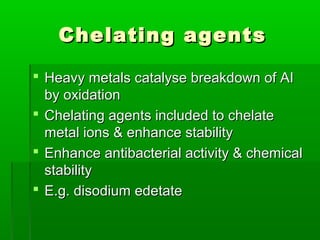 Chelating agents

 Heavy metals catalyse breakdown of AI
  by oxidation
 Chelating agents included to chelate
  metal ions & enhance stability
 Enhance antibacterial activity & chemical
  stability
 E.g. disodium edetate
 
