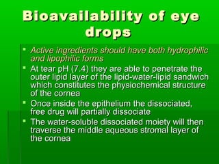 Bioavailability of eye
       drops
 Active ingredients should have both hydrophilic
  and lipophilic forms
 At tear pH (7.4) they are able to penetrate the
  outer lipid layer of the lipid-water-lipid sandwich
  which constitutes the physiochemical structure
  of the cornea
 Once inside the epithelium the dissociated,
  free drug will partially dissociate
 The water-soluble dissociated moiety will then
  traverse the middle aqueous stromal layer of
  the cornea
 