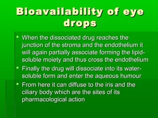 Bioavailability of eye
        drops
 When the dissociated drug reaches the
  junction of the stroma and the endothelium it
  will again partially associate forming the lipid-
  soluble moiety and thus cross the endothelium
 Finally the drug will dissociate into its water-
  soluble form and enter the aqueous humour
 From here it can diffuse to the iris and the
  ciliary body which are the sites of its
  pharmacological action
 