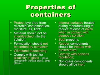 Properties of
             containers
 Protect eye drop from -              Internal surfaces treated
  microbial contamination,              during manufacturing to
  moisture, air, light;                 reduce release of alkali
 Material should not be                when in contact with
  shed/leached into the                 aqueous solution;
  solution;                            Seal properly;
 Formulation should not               Rubber components
  be sorbed by container                should be treated with
 Withstand autoclaving;                preservative;
 Comply with test for                 Comply with poisons
  alkalinity of glass – glass           regulation;
  composition (neutral glass / soda    Non-glass components
  glass) –
                                        should all be inert
 