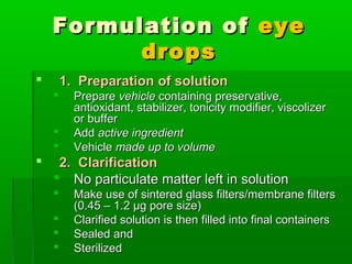 Formulation of eye
          drops
       1. Preparation of solution
         Prepare vehicle containing preservative,
          antioxidant, stabilizer, tonicity modifier, viscolizer
          or buffer
         Add active ingredient
         Vehicle made up to volume
    2. Clarification
     No particulate matter left in solution
         Make use of sintered glass filters/membrane filters
          (0.45 – 1.2 µg pore size)
         Clarified solution is then filled into final containers
         Sealed and
         Sterilized
 