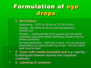 Formulation of eye
          drops
        3. Sterilization
         Autoclaving - 115ºC for 30 min or 121ºfor 15 min
         Heating – 98-100ºC for 30 min with benzalkonium
          chloride /ect
         Filtration – membrane filter 0.22 µg pore size into sterile
          containers using strict aseptic technique (Grade A laminar
          airflow conditions)
         Dry heat sterilization - 160ºC for 2 hours – for non-aqueous
          preparations e.g. liquid paraffin eye drops – silicone rubber
          teats must be used
       4. Cover with readily breakable seal e.g. viskring –
        to distinguish between opened and unopened
        containers
       5. Labelling of container
 