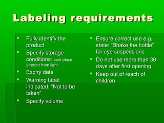 Labeling requirements
   Fully identify the        Ensure correct use e.g.
    product                    state: “Shake the bottle”
   Specify storage            for eye suspensions
    conditions: cool place    Do not use more than 30
    /protect from light        days after first opening
   Expiry date               Keep out of reach of
   Warning label              children
    indicated: “Not to be
    taken”
   Specify volume
 