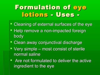 Formulation of eye
    lotions - Uses -
 Cleaning of external surfaces of the eye
 Help remove a non-impacted foreign
  body
 Clean away conjunctival discharge
 Very simple – most consist of sterile
  normal saline
 Are not formulated to deliver the active
  ingredient to the eye
 
