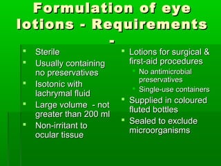 Formulation of eye
lotions - Requirements
            -
   Sterile                Lotions for surgical &
   Usually containing      first-aid procedures
    no preservatives         No antimicrobial
                              preservatives
   Isotonic with            Single-use containers
    lachrymal fluid
                           Supplied in coloured
   Large volume - not
                            fluted bottles
    greater than 200 ml
                           Sealed to exclude
   Non-irritant to
                            microorganisms
    ocular tissue
 