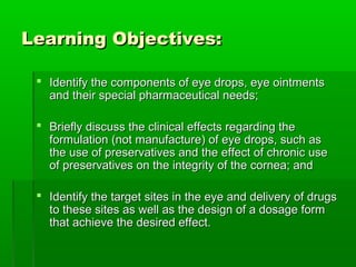 Learning Objectives:

  Identify the components of eye drops, eye ointments
   and their special pharmaceutical needs;

  Briefly discuss the clinical effects regarding the
   formulation (not manufacture) of eye drops, such as
   the use of preservatives and the effect of chronic use
   of preservatives on the integrity of the cornea; and

  Identify the target sites in the eye and delivery of drugs
   to these sites as well as the design of a dosage form
   that achieve the desired effect.
 