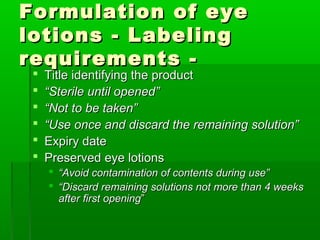 Formulation of eye
lotions - Labeling
requirements -
    Title identifying the product
    “Sterile until opened”
    “Not to be taken”
    “Use once and discard the remaining solution”
    Expiry date
    Preserved eye lotions
      “Avoid contamination of contents during use”
      “Discard remaining solutions not more than 4 weeks
       after first opening”
 