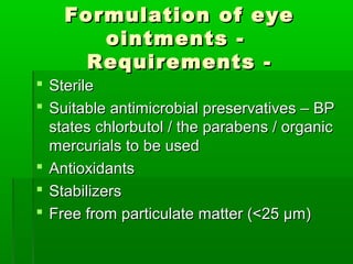 Formulation of eye
       ointments -
      Requirements -
 Sterile
 Suitable antimicrobial preservatives – BP
  states chlorbutol / the parabens / organic
  mercurials to be used
 Antioxidants
 Stabilizers
 Free from particulate matter (<25 µm)
 