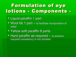 Formulation of eye
lotions - Components -
 Liquid paraffin 1 part
 Wool fat 1 part – to facilitate incorporation of
  water
 Yellow soft paraffin 8 parts
 Hard paraffin as required – to produce
  required consistency in hot climates
 