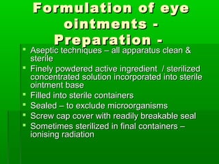 Formulation of eye
     ointments -
    Preparation -
 Aseptic techniques – all apparatus clean &
  sterile
 Finely powdered active ingredient / sterilized
  concentrated solution incorporated into sterile
  ointment base
 Filled into sterile containers
 Sealed – to exclude microorganisms
 Screw cap cover with readily breakable seal
 Sometimes sterilized in final containers –
  ionising radiation
 