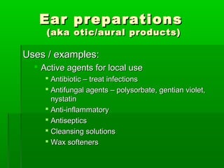Ear preparations
     (aka otic/aural products)

Uses / examples:
   Active agents for local use
     Antibiotic – treat infections
     Antifungal agents – polysorbate, gentian violet,
      nystatin
     Anti-inflammatory
     Antiseptics
     Cleansing solutions
     Wax softeners
 