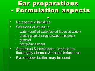 Ear preparations
- Formulation aspects
          -
       No special difficulties
       Solutions of drugs in
         water (purified water/boiled & cooled water)
         diluted alcohol (alcohol/water mixtures)
         glycerol
         propylene alcohol
       Apparatus & containers – should be
        thoroughly cleaned & rinsed before use
       Eye dropper bottles may be used
 