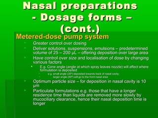 Nasal preparations
  - Dosage forms –
       (cont.)
Metered-dose pump system
         Greater control over dosing
         Deliver solutions, suspensions, emulsions – predetermined
          volume of 25 – 200 μL – offering deposition over large area
         Have control over size and localisation of dose by changing
          various factors
               E.g. Cone angle (angle at which spray leaves nozzle) will affect where
                formulation is deposited
                    e.g. small angle (35º) deposited towards back of nasal cavity;
                         larger angle (90º) will go to the front nasal area
         Optimum particle size – for deposition in nasal cavity is 10
          μm
         Particulate formulations e.g. those that have a longer
          residence time than liquids are removed more slowly by
          mucociliary clearance, hence their nasal deposition time is
          longer
 