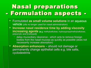 Nasal preparations
- Formulation aspects -
 Formulated as small volume solutions in an aqueous
  vehicle (oils no longer used for nasal administration)
 Increase nasal residence time by adding viscosity
  increasing agents (e.g. methylcellulose, hydroxypropylmethylcellulose,
   polyacrylic acid [Carbopol])
     delay mucociliary clearance - which acts to remove foreign
      bodies from the nasal mucosa as quickly as possible (does not
      necessarily increase absorption)
 Absorption enhancers – should not damage or
  permanently change epithelial cells e.g. bile salts,
  cyclodextrins
 