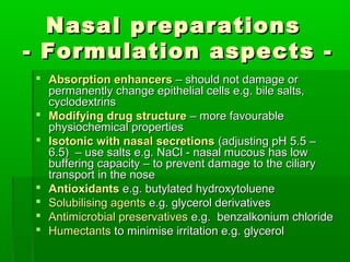Nasal preparations
- Formulation aspects -
 Absorption enhancers – should not damage or
  permanently change epithelial cells e.g. bile salts,
  cyclodextrins
 Modifying drug structure – more favourable
  physiochemical properties
 Isotonic with nasal secretions (adjusting pH 5.5 –
  6.5) – use salts e.g. NaCl - nasal mucous has low
  buffering capacity – to prevent damage to the ciliary
  transport in the nose
 Antioxidants e.g. butylated hydroxytoluene
 Solubilising agents e.g. glycerol derivatives
 Antimicrobial preservatives e.g. benzalkonium chloride
 Humectants to minimise irritation e.g. glycerol
 