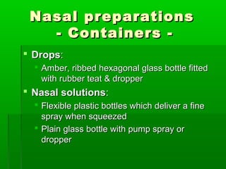 Nasal preparations
   - Containers -
 Drops:
   Amber, ribbed hexagonal glass bottle fitted
    with rubber teat & dropper
 Nasal solutions:
   Flexible plastic bottles which deliver a fine
    spray when squeezed
   Plain glass bottle with pump spray or
    dropper
 
