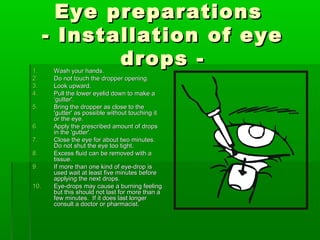 Eye preparations
      - Installation of eye
1.
             drops -
       Wash your hands.
2.     Do not touch the dropper opening.
3.     Look upward.
4.     Pull the lower eyelid down to make a
       ‘gutter'.
5.     Bring the dropper as close to the
       'gutter' as possible without touching it
       or the eye.
6.     Apply the prescribed amount of drops
       in the 'gutter'.
7.     Close the eye for about two minutes.
       Do not shut the eye too tight.
8.     Excess fluid can be removed with a
       tissue.
9.     If more than one kind of eye-drop is
       used wait at least five minutes before
       applying the next drops.
10.    Eye-drops may cause a burning feeling
       but this should not last for more than a
       few minutes. If it does last longer
       consult a doctor or pharmacist.
 