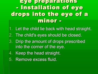 Eye preparations
  - Installation of eye
 drops into the eye of a
         minor -
1. Let the child lie back with head straight.
2. The child's eyes should be closed.
3. Drip the amount of drops prescribed
   into the corner of the eye.
4. Keep the head straight.
5. Remove excess fluid.
 