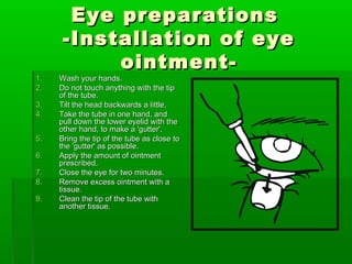 Eye preparations
      -Installation of eye
           ointment-
1.   Wash your hands.
2.   Do not touch anything with the tip
     of the tube.
3.   Tilt the head backwards a little.
4.   Take the tube in one hand, and
     pull down the lower eyelid with the
     other hand, to make a 'gutter'.
5.   Bring the tip of the tube as close to
     the 'gutter' as possible.
6.   Apply the amount of ointment
     prescribed.
7.   Close the eye for two minutes.
8.   Remove excess ointment with a
     tissue.
9.   Clean the tip of the tube with
     another tissue.
 