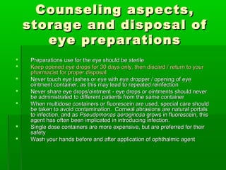 Counseling aspects,
    storage and disposal of
       eye preparations
   Preparations use for the eye should be sterile
   Keep opened eye drops for 30 days only, then discard / return to your
    pharmacist for proper disposal
   Never touch eye lashes or eye with eye dropper / opening of eye
    ointment container, as this may lead to repeated reinfection
   Never share eye drops/ointment - eye drops or ointments should never
    be administrated to different patients from the same container
   When multidose containers or fluorescein are used, special care should
    be taken to avoid contamination. Corneal abrasions are natural portals
    to infection, and as Pseudomonas aeroginosa grows in fluorescein, this
    agent has often been implicated in introducing infection.
   Single dose containers are more expensive, but are preferred for their
    safety
   Wash your hands before and after application of ophthalmic agent
 