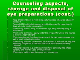 Counseling aspects,
storage and disposal of
eye preparations (cont.)
   Keep drops/ointment at room temperature unless otherwise advised /
    indicated
   General OTC ophthalmic agents shouldn't be used for more than 3
    days without a doctors supervision
   When using drops - apply to uncovered eye early and frequently at
    least hourly
   When using ointments - apply under the eye pad for ulcers and injuries
    to the eye. Apply at night.
   When applying sulphur drugs -never use if the eye has excessive pus,
    as the pus inactivates its action
   When using steroids, care should be exercised in their use as they are
    extremely dangerous in herpetic infections and injuries caused by
    cellulose
   Antiallergic agents (e.g. antihistamines) have generally little effect
    topically, and may be used prophylactically
   When using wetting agents - apply only to dry eyes
 