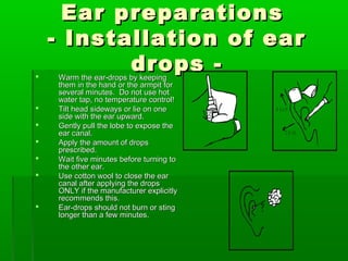 Ear preparations
    - Installation of ear

           drops -
    Warm the ear-drops by keeping
    them in the hand or the armpit for
    several minutes. Do not use hot
    water tap, no temperature control!
   Tilt head sideways or lie on one      A d u lt
    side with the ear upward.
   Gently pull the lobe to expose the
    ear canal.                                  C h ild
   Apply the amount of drops
    prescribed.
   Wait five minutes before turning to
    the other ear.
   Use cotton wool to close the ear
    canal after applying the drops
    ONLY if the manufacturer explicitly
    recommends this.
   Ear-drops should not burn or sting
    longer than a few minutes.
 