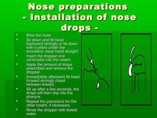 Nose preparations
    - Installation of nose
            drops -
   Blow the nose.
   Sit down and tilt head
    backward strongly or lie down
    with a pillow under the
    shoulders; keep head straight.
   Insert the dropper one
    centimetre into the nostril.
                                      1 cm
   Apply the amount of drops
    prescribed and remove the
    dropper.
   Immediately afterward tilt head
    forward strongly (head
    between knees).
   Sit up after a few seconds, the
    drops will then drip into the
    pharynx.
   Repeat the procedure for the
    other nostril, if necessary.
   Rinse the dropper with boiled
    water.
 