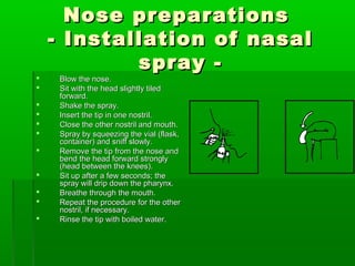 Nose preparations
    - Installation of nasal
            spray -
    Blow the nose.
    Sit with the head slightly tiled
     forward.
    Shake the spray.
    Insert the tip in one nostril.
    Close the other nostril and mouth.
    Spray by squeezing the vial (flask,
     container) and sniff slowly.
    Remove the tip from the nose and
     bend the head forward strongly
     (head between the knees).
    Sit up after a few seconds; the
     spray will drip down the pharynx.
    Breathe through the mouth.
    Repeat the procedure for the other
     nostril, if necessary.
    Rinse the tip with boiled water.
 