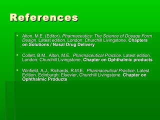 References
 Alton, M.E. (Editor). Pharmaceutics: The Science of Dosage Form
  Design. Latest edition. London: Churchill Livingstone. Chapters
  on Solutions / Nasal Drug Delivery

 Collett, B.M., Alton, M.E. Pharmaceutical Practice. Latest edition.
  London: Churchill Livingstone, Chapter on Ophthalmic products

 Winfield, A.J., Richards, R.M.E. Pharmaceutical Practice. Latest
  Edition. Edinburgh: Elsevier, Churchill Livingstone. Chapter on
  Ophthalmic Products
 