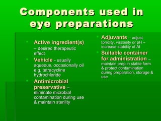 Components used in
 eye preparations
                                 Adjuvants – adjust
   Active ingredient(s)          tonicity, viscosity or pH –
    – desired therapeutic         increase stability of AI
    effect                       Suitable container
   Vehicle - usually             for administration –
    aqueous, occasionally oil     maintain prep in stable form
                                  & protect contamination
    e.g. tetracycline             during preparation, storage &
    hydrochloride                 use
   Antimicrobial
    preservative –
    eliminate microbial
    contamination during use
    & maintain sterility
 