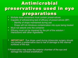 Antimicrobial
preservatives used in eye
      preparations
  Multiple dose containers must contain preservatives
  Capable of withstanding test of efficacy of preservatives (BP)
     Sterility of drops maintained during use
     Drops will not introduce contamination into eyes being treated
  Must not adsorb onto the container
  Efficacy must not be impaired by the pH of the solution /
   interactions with other ingredients


  IMPORTANT: Eye drops used during intraocular surgery should
   not contain a preservative due to risk of damage to the internal
   surfaces of the eye.

 !! Preservative may enter the anterior chamber of the eye and
     damage the corneal endothelium.
 