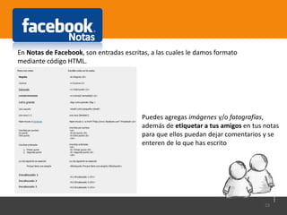 23
En Notas de Facebook, son entradas escritas, a las cuales le damos formato
mediante código HTML.
Puedes agregas imágenes y/o fotografías,
además de etiquetar a tus amigos en tus notas
para que ellos puedan dejar comentarios y se
enteren de lo que has escrito
 