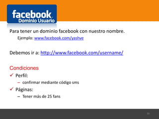 Para tener un dominio facebook con nuestro nombre.
Ejemplo: www.facebook.com/yashve
Debemos ir a: http://www.facebook.com/username/
Condiciones
 Perfil:
– confirmar mediante código sms
 Páginas:
– Tener más de 25 fans
30
 