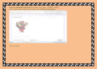 Passo 13: (05/08/2012 08:41:20) Comentário do Usuário: "ABRIR, ASSIM
QUE A IMAGEM CARREGAR CLIQUE EM 'PUBLICAR FOTOS."




Voltar Avançar
 