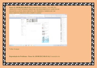 Passo 15: (05/08/2012 08:43:33) Comentário do Usuário: "NA OPÇÃO
ARQUIVO VOCÊ PODERÁ DIGITAR UM DOCOMENTO E ADICONAR
IMAGENS A ESTE DOCUMENTO. OU PODERÁ CARREGAR UM
DOCUMENTO PRONTO DO COMPUTADOR."




Voltar Avançar



Reprodução do Problema - Passo 16: (05/08/2012 08:45:16) Comentário do
 