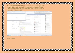 Passo 23: (05/08/2012 09:00:49) Comentário do Usuário: "CLIQUE EM
PUBLICAR E O FACEBOOK IRÁ ABRIR OUTRA JANELA PARA
CARREGAR O VÍDEO OU IMAGEM. OBS. NO CASO DO VÍDEO O
PROCESSO É DEMORADO."




Voltar Avançar
 