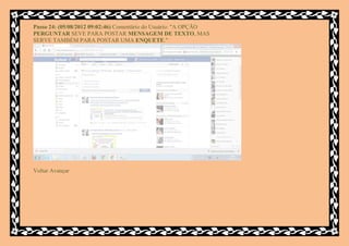 Passo 24: (05/08/2012 09:02:46) Comentário do Usuário: "A OPÇÃO
PERGUNTAR SEVE PARA POSTAR MENSAGEM DE TEXTO, MAS
SERVE TAMBÉM PARA POSTAR UMA ENQUETE."




Voltar Avançar
 