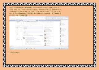 Passo 25: (05/08/2012 09:05:55) Comentário do Usuário: " NO CASO DA
ENQUETE, ESCOLHE OS USUÁRIO PODEM ACRESCENTAR OPÇÕES
NA ENQUETE OU NÃO, VOCÊ DEVE DETERMINAR UTILIZANDO A
OPÇÃO PERMITIR QUE QUALQUER PESSOA ADICIONE OPÇÕES.
CLIQUE EM PUBLICAR."




Voltar Avançar
 