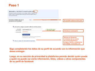 ********** Introducir contraseña  Buscar en libreta de contactos de su cuenta  de correo electrónico: amigos, familia, compañeros de trabajo, conocidos, etc.  Paso 1  Es posible saltarse este paso Siga completando los datos de su perfil de acuerdo con la información que desea entregar. Luego, en su sección de privacidad la plataforma permite decidir quién puede y quién no puede ver cierta información, fotos, videos u otros componentes de su perfil de facebook 