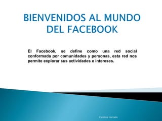 El Facebook, se define como una red social 
conformada por comunidades y personas, esta red nos 
permite explorar sus actividades e intereses. 
Carolina Hurtado 
 