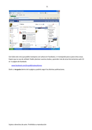 11




Con todo esto creo que podéis manejaros con soltura en Facebook, e ir manejando poco a poco otras cosas.
Espero que os sea de utilidad. Podéis plantear vuestras dudas y aprender más de otras herramientas web 2.0
en la página de facebook:

   www.facebook.com/Grupo&EmpleoyPymes

Darle a me gusta dentro de la página y podréis seguir las distintas publicaciones.




Sujeto a derechos de autor. Prohibida su reproducción
 